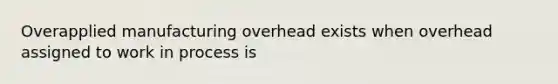 Overapplied manufacturing overhead exists when overhead assigned to work in process is