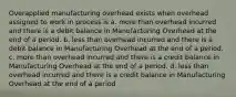 Overapplied manufacturing overhead exists when overhead assigned to work in process is a. more than overhead incurred and there is a debit balance in Manufacturing Overhead at the end of a period. b. less than overhead incurred and there is a debit balance in Manufacturing Overhead at the end of a period. c. more than overhead incurred and there is a credit balance in Manufacturing Overhead at the end of a period. d. less than overhead incurred and there is a credit balance in Manufacturing Overhead at the end of a period