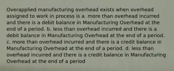 Overapplied manufacturing overhead exists when overhead assigned to work in process is a. more than overhead incurred and there is a debit balance in Manufacturing Overhead at the end of a period. b. less than overhead incurred and there is a debit balance in Manufacturing Overhead at the end of a period. c. more than overhead incurred and there is a credit balance in Manufacturing Overhead at the end of a period. d. less than overhead incurred and there is a credit balance in Manufacturing Overhead at the end of a period