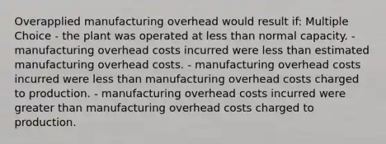 Overapplied manufacturing overhead would result if: Multiple Choice - the plant was operated at less than normal capacity. - manufacturing overhead costs incurred were less than estimated manufacturing overhead costs. - manufacturing overhead costs incurred were less than manufacturing overhead costs charged to production. - manufacturing overhead costs incurred were greater than manufacturing overhead costs charged to production.