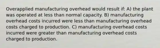 Overapplied manufacturing overhead would result if: A) the plant was operated at <a href='https://www.questionai.com/knowledge/k7BtlYpAMX-less-than' class='anchor-knowledge'>less than</a> normal capacity. B) manufacturing overhead costs incurred were less than manufacturing overhead costs charged to production. C) manufacturing overhead costs incurred were <a href='https://www.questionai.com/knowledge/ktgHnBD4o3-greater-than' class='anchor-knowledge'>greater than</a> manufacturing overhead costs charged to production.