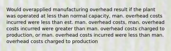 Would overapplied manufacturing overhead result if the plant was operated at less than normal capacity, man. overhead costs incurred were less than est. man. overhead costs, man. overhead costs incurred were greater than man. overhead costs charged to production, or man. overhead costs incurred were less than man. overhead costs charged to production