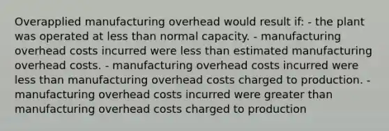 Overapplied manufacturing overhead would result if: - the plant was operated at less than normal capacity. - manufacturing overhead costs incurred were less than estimated manufacturing overhead costs. - manufacturing overhead costs incurred were less than manufacturing overhead costs charged to production. - manufacturing overhead costs incurred were greater than manufacturing overhead costs charged to production