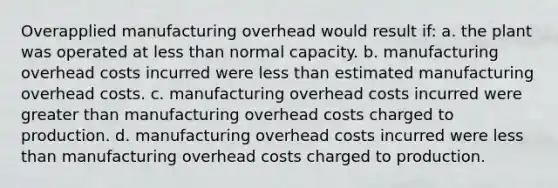 Overapplied manufacturing overhead would result if: a. the plant was operated at <a href='https://www.questionai.com/knowledge/k7BtlYpAMX-less-than' class='anchor-knowledge'>less than</a> normal capacity. b. manufacturing overhead costs incurred were less than estimated manufacturing overhead costs. c. manufacturing overhead costs incurred were <a href='https://www.questionai.com/knowledge/ktgHnBD4o3-greater-than' class='anchor-knowledge'>greater than</a> manufacturing overhead costs charged to production. d. manufacturing overhead costs incurred were less than manufacturing overhead costs charged to production.