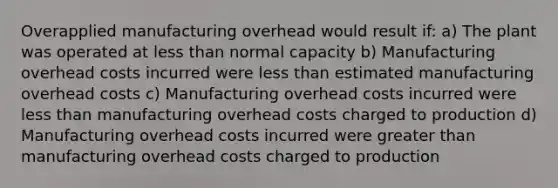 Overapplied manufacturing overhead would result if: a) The plant was operated at <a href='https://www.questionai.com/knowledge/k7BtlYpAMX-less-than' class='anchor-knowledge'>less than</a> normal capacity b) Manufacturing overhead costs incurred were less than estimated manufacturing overhead costs c) Manufacturing overhead costs incurred were less than manufacturing overhead costs charged to production d) Manufacturing overhead costs incurred were <a href='https://www.questionai.com/knowledge/ktgHnBD4o3-greater-than' class='anchor-knowledge'>greater than</a> manufacturing overhead costs charged to production