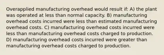 Overapplied manufacturing overhead would result if: A) the plant was operated at less than normal capacity. B) manufacturing overhead costs incurred were less than estimated manufacturing overhead costs. C) manufacturing overhead costs incurred were less than manufacturing overhead costs charged to production. D) manufacturing overhead costs incurred were greater than manufacturing overhead costs charged to production.