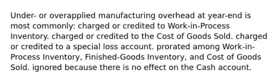 Under- or overapplied manufacturing overhead at year-end is most commonly: charged or credited to Work-in-Process Inventory. charged or credited to the Cost of Goods Sold. charged or credited to a special loss account. prorated among Work-in-Process Inventory, Finished-Goods Inventory, and Cost of Goods Sold. ignored because there is no effect on the Cash account.