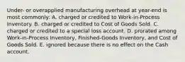 Under- or overapplied manufacturing overhead at year-end is most commonly: A. charged or credited to Work-in-Process Inventory. B. charged or credited to Cost of Goods Sold. C. charged or credited to a special loss account. D. prorated among Work-in-Process Inventory, Finished-Goods Inventory, and Cost of Goods Sold. E. ignored because there is no effect on the Cash account.