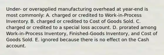 Under- or overapplied manufacturing overhead at year-end is most commonly: A. charged or credited to Work-in-Process Inventory. B. charged or credited to Cost of Goods Sold. C. charged or credited to a special loss account. D. prorated among Work-in-Process Inventory, Finished-Goods Inventory, and Cost of Goods Sold. E. ignored because there is no effect on the Cash account.