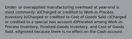 Under- or overapplied manufacturing overhead at year-end is most commonly: a)Charged or credited to Work-in-Process Inventory b)Charged or credited to Cost of Goods Sold c)Charged or credited to a special loss account d)Prorated among Work-in-Process Inventory, Finished-Goods Inventory, and Cost of Goods Sold. e)Ignored because there is no effect on the Cash account