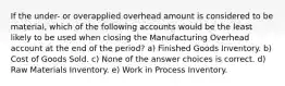 If the under- or overapplied overhead amount is considered to be material, which of the following accounts would be the least likely to be used when closing the Manufacturing Overhead account at the end of the period? a) Finished Goods Inventory. b) Cost of Goods Sold. c) None of the answer choices is correct. d) Raw Materials Inventory. e) Work in Process Inventory.