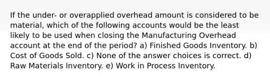 If the under- or overapplied overhead amount is considered to be material, which of the following accounts would be the least likely to be used when closing the Manufacturing Overhead account at the end of the period? a) Finished Goods Inventory. b) Cost of Goods Sold. c) None of the answer choices is correct. d) Raw Materials Inventory. e) Work in Process Inventory.