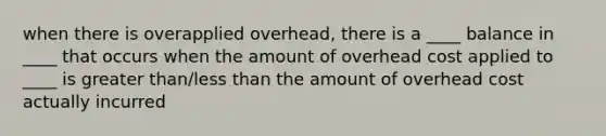 when there is overapplied overhead, there is a ____ balance in ____ that occurs when the amount of overhead cost applied to ____ is greater than/less than the amount of overhead cost actually incurred