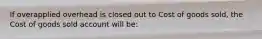 If overapplied overhead is closed out to Cost of goods sold, the Cost of goods sold account will be: