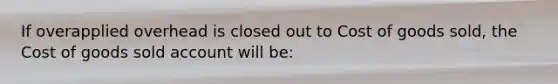 If overapplied overhead is closed out to Cost of goods sold, the Cost of goods sold account will be: