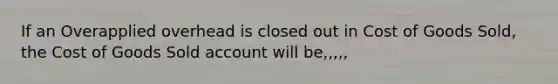 If an Overapplied overhead is closed out in Cost of Goods Sold, the Cost of Goods Sold account will be,,,,,