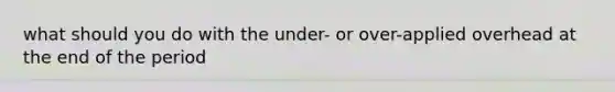 what should you do with the under- or over-applied overhead at the end of the period