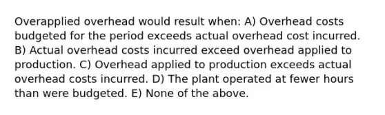 Overapplied overhead would result when: A) Overhead costs budgeted for the period exceeds actual overhead cost incurred. B) Actual overhead costs incurred exceed overhead applied to production. C) Overhead applied to production exceeds actual overhead costs incurred. D) The plant operated at fewer hours than were budgeted. E) None of the above.