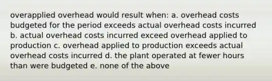 overapplied overhead would result when: a. overhead costs budgeted for the period exceeds actual overhead costs incurred b. actual overhead costs incurred exceed overhead applied to production c. overhead applied to production exceeds actual overhead costs incurred d. the plant operated at fewer hours than were budgeted e. none of the above