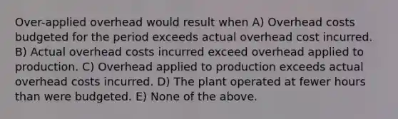 Over-applied overhead would result when A) Overhead costs budgeted for the period exceeds actual overhead cost incurred. B) Actual overhead costs incurred exceed overhead applied to production. C) Overhead applied to production exceeds actual overhead costs incurred. D) The plant operated at fewer hours than were budgeted. E) None of the above.