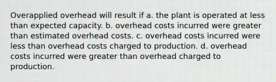 Overapplied overhead will result if a. the plant is operated at less than expected capacity. b. overhead costs incurred were greater than estimated overhead costs. c. overhead costs incurred were less than overhead costs charged to production. d. overhead costs incurred were greater than overhead charged to production.