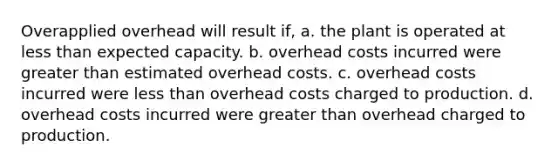 Overapplied overhead will result if, a. the plant is operated at <a href='https://www.questionai.com/knowledge/k7BtlYpAMX-less-than' class='anchor-knowledge'>less than</a> expected capacity. b. overhead costs incurred were <a href='https://www.questionai.com/knowledge/ktgHnBD4o3-greater-than' class='anchor-knowledge'>greater than</a> estimated overhead costs. c. overhead costs incurred were less than overhead costs charged to production. d. overhead costs incurred were greater than overhead charged to production.