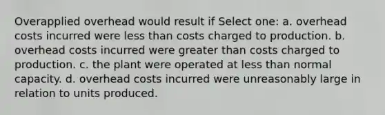 Overapplied overhead would result if Select one: a. overhead costs incurred were less than costs charged to production. b. overhead costs incurred were greater than costs charged to production. c. the plant were operated at less than normal capacity. d. overhead costs incurred were unreasonably large in relation to units produced.