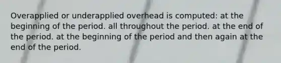 Overapplied or underapplied overhead is computed: at the beginning of the period. all throughout the period. at the end of the period. at the beginning of the period and then again at the end of the period.