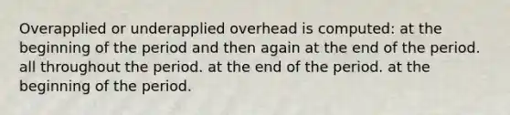 Overapplied or underapplied overhead is computed: at the beginning of the period and then again at the end of the period. all throughout the period. at the end of the period. at the beginning of the period.