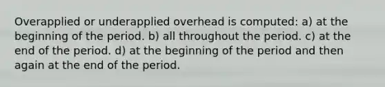 Overapplied or underapplied overhead is computed: a) at the beginning of the period. b) all throughout the period. c) at the end of the period. d) at the beginning of the period and then again at the end of the period.