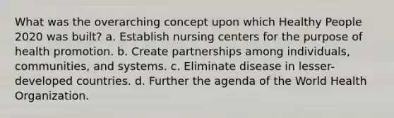 What was the overarching concept upon which Healthy People 2020 was built? a. Establish nursing centers for the purpose of health promotion. b. Create partnerships among individuals, communities, and systems. c. Eliminate disease in lesser-developed countries. d. Further the agenda of the World Health Organization.