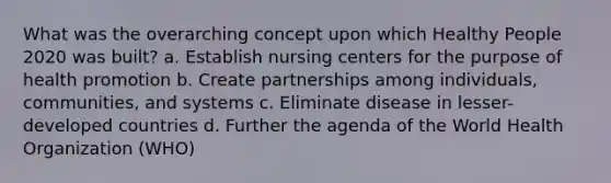 What was the overarching concept upon which Healthy People 2020 was built? a. Establish nursing centers for the purpose of health promotion b. Create partnerships among individuals, communities, and systems c. Eliminate disease in lesser-developed countries d. Further the agenda of the World Health Organization (WHO)