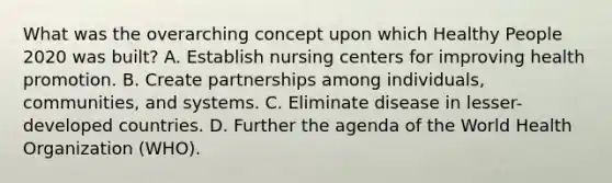 What was the overarching concept upon which Healthy People 2020 was built? A. Establish nursing centers for improving health promotion. B. Create partnerships among individuals, communities, and systems. C. Eliminate disease in lesser-developed countries. D. Further the agenda of the World Health Organization (WHO).