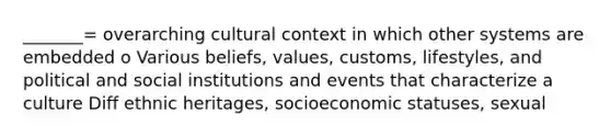 _______= overarching cultural context in which other systems are embedded o Various beliefs, values, customs, lifestyles, and political and social institutions and events that characterize a culture Diff ethnic heritages, socioeconomic statuses, sexual