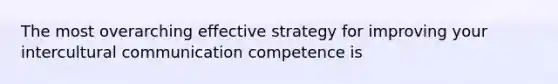 The most overarching effective strategy for improving your intercultural communication competence is