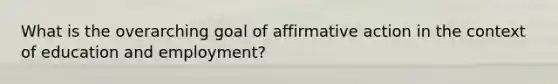 What is the overarching goal of affirmative action in the context of education and employment?