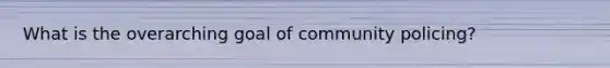 What is the overarching goal of community policing?