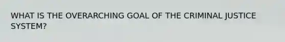 WHAT IS THE OVERARCHING GOAL OF THE CRIMINAL JUSTICE SYSTEM?