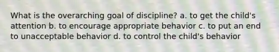 What is the overarching goal of discipline? a. to get the child's attention b. to encourage appropriate behavior c. to put an end to unacceptable behavior d. to control the child's behavior