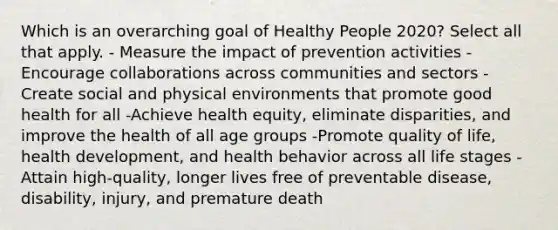 Which is an overarching goal of Healthy People 2020? Select all that apply. - Measure the impact of prevention activities -Encourage collaborations across communities and sectors -Create social and physical environments that promote good health for all -Achieve health equity, eliminate disparities, and improve the health of all age groups -Promote quality of life, health development, and health behavior across all life stages -Attain high-quality, longer lives free of preventable disease, disability, injury, and premature death