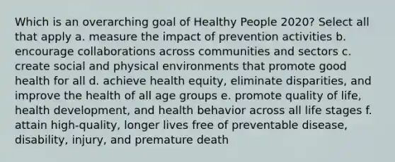 Which is an overarching goal of Healthy People 2020? Select all that apply a. measure the impact of prevention activities b. encourage collaborations across communities and sectors c. create social and physical environments that promote good health for all d. achieve health equity, eliminate disparities, and improve the health of all age groups e. promote quality of life, health development, and health behavior across all life stages f. attain high-quality, longer lives free of preventable disease, disability, injury, and premature death