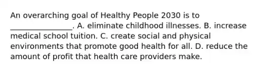 An overarching goal of Healthy People 2030 is to ________________. A. eliminate childhood illnesses. B. increase medical school tuition. C. create social and physical environments that promote good health for all. D. reduce the amount of profit that health care providers make.