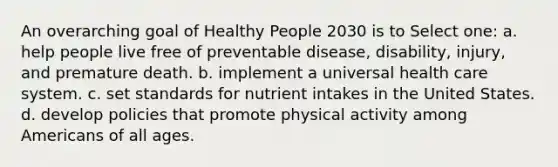 An overarching goal of Healthy People 2030 is to Select one: a. help people live free of preventable disease, disability, injury, and premature death. b. implement a universal health care system. c. set standards for nutrient intakes in the United States. d. develop policies that promote physical activity among Americans of all ages.