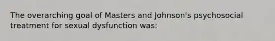 The overarching goal of Masters and Johnson's psychosocial treatment for sexual dysfunction was: