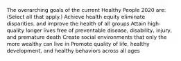 The overarching goals of the current Healthy People 2020 are: (Select all that apply.) Achieve health equity eliminate disparities, and improve the health of all groups Attain high-quality longer lives free of preventable disease, disability, injury, and premature death Create social environments that only the more wealthy can live in Promote quality of life, healthy development, and healthy behaviors across all ages