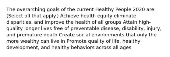 The overarching goals of the current Healthy People 2020 are: (Select all that apply.) Achieve health equity eliminate disparities, and improve the health of all groups Attain high-quality longer lives free of preventable disease, disability, injury, and premature death Create social environments that only the more wealthy can live in Promote quality of life, healthy development, and healthy behaviors across all ages