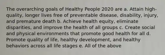 The overarching goals of Healthy People 2020 are a. Attain high-quality, longer lives free of preventable disease, disability, injury, and premature death b. Achieve health equity, eliminate disparities, and improve the health of all groups c. Create social and physical environments that promote good health for all d. Promote quality of life, healthy development, and healthy behaviors across all life stages e. All of the above