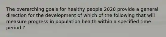 The overarching goals for healthy people 2020 provide a general direction for the development of which of the following that will measure progress in population health within a specified time period ?