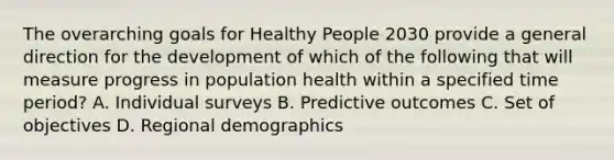 The overarching goals for Healthy People 2030 provide a general direction for the development of which of the following that will measure progress in population health within a specified time period? A. Individual surveys B. Predictive outcomes C. Set of objectives D. Regional demographics