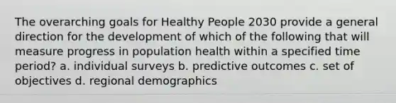 The overarching goals for Healthy People 2030 provide a general direction for the development of which of the following that will measure progress in population health within a specified time period? a. individual surveys b. predictive outcomes c. set of objectives d. regional demographics